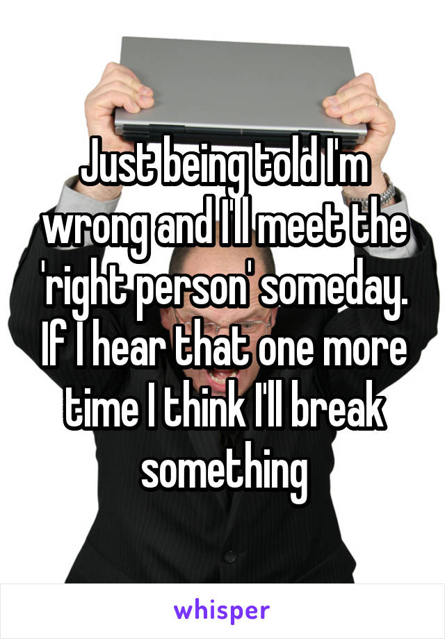 Just being told I'm wrong and I'll meet the 'right person' someday.
If I hear that one more time I think I'll break something