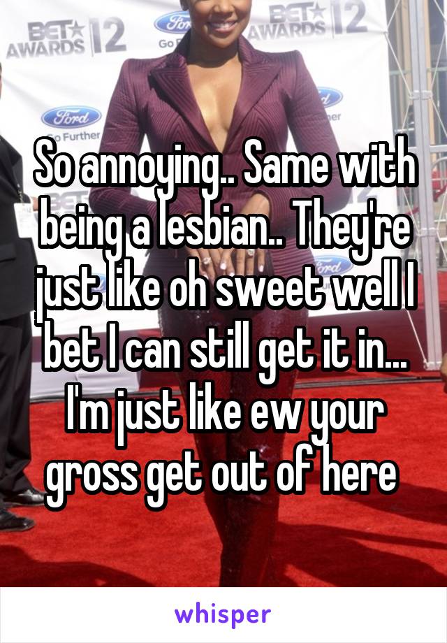 So annoying.. Same with being a lesbian.. They're just like oh sweet well I bet I can still get it in... I'm just like ew your gross get out of here 
