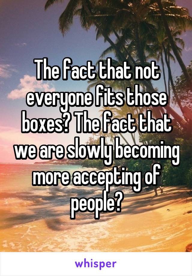The fact that not everyone fits those boxes? The fact that we are slowly becoming more accepting of people?