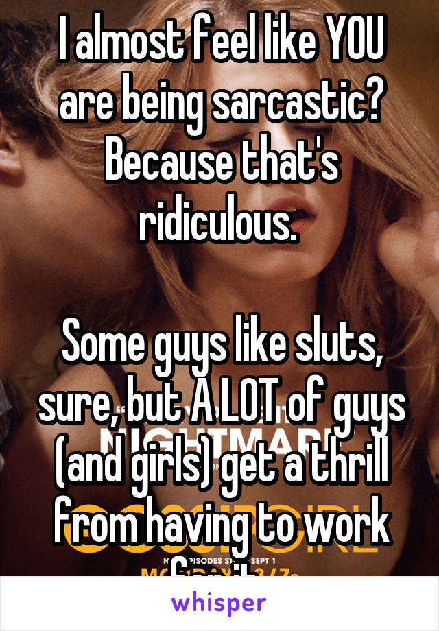 I almost feel like YOU are being sarcastic? Because that's ridiculous. 

Some guys like sluts, sure, but A LOT of guys (and girls) get a thrill from having to work for it. 