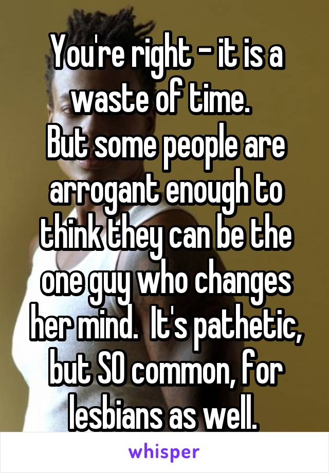 You're right - it is a waste of time.  
But some people are arrogant enough to think they can be the one guy who changes her mind.  It's pathetic, but SO common, for lesbians as well. 