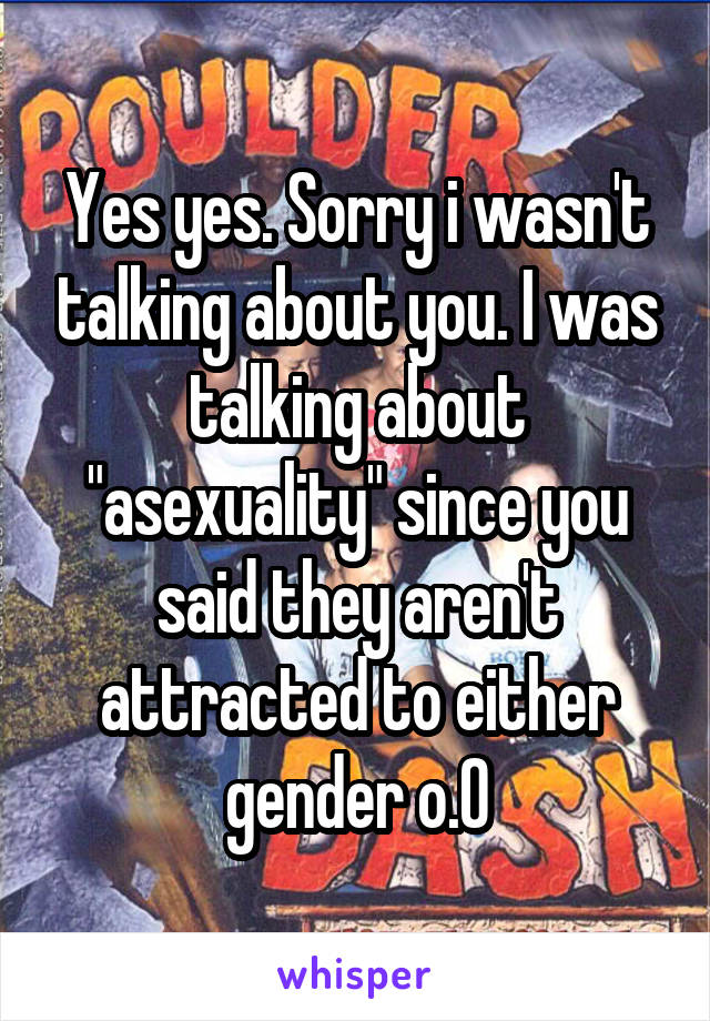 Yes yes. Sorry i wasn't talking about you. I was talking about "asexuality" since you said they aren't attracted to either gender o.O