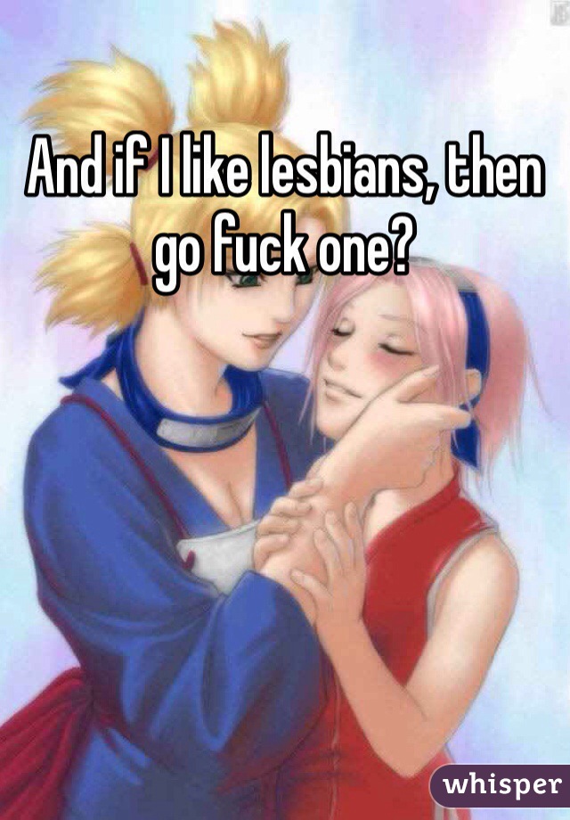 And if I like lesbians, then go fuck one?