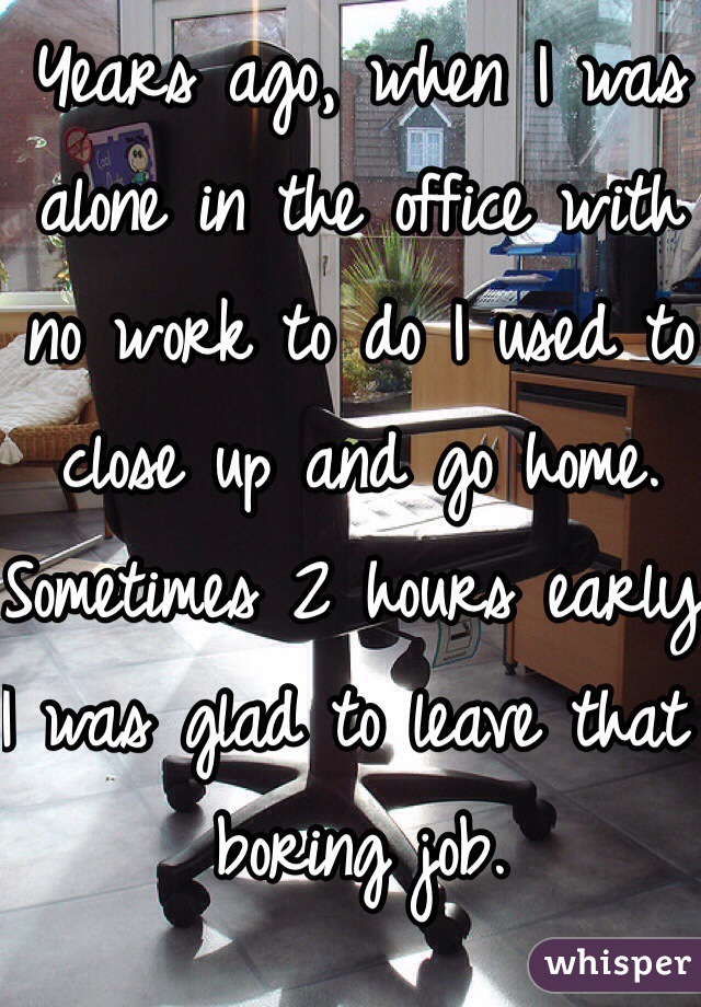 Years ago, when I was alone in the office with no work to do I used to close up and go home. Sometimes 2 hours early.
I was glad to leave that boring job.