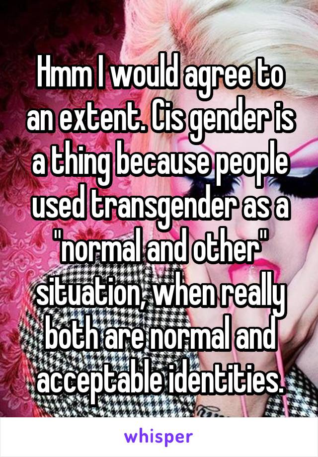 Hmm I would agree to an extent. Cis gender is a thing because people used transgender as a "normal and other" situation, when really both are normal and acceptable identities.