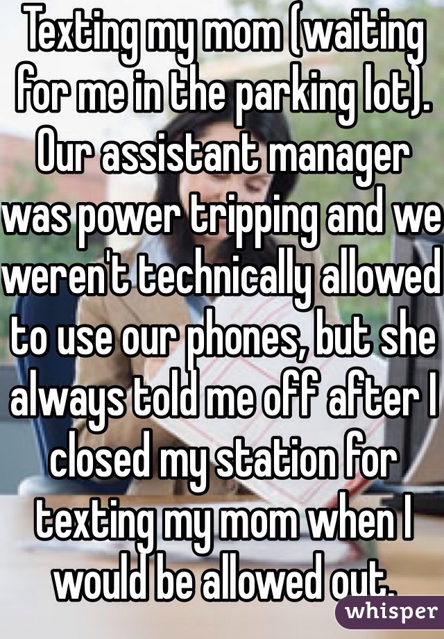 Texting my mom (waiting for me in the parking lot). Our assistant manager was power tripping and we weren't technically allowed to use our phones, but she always told me off after I closed my station for texting my mom when I would be allowed out.