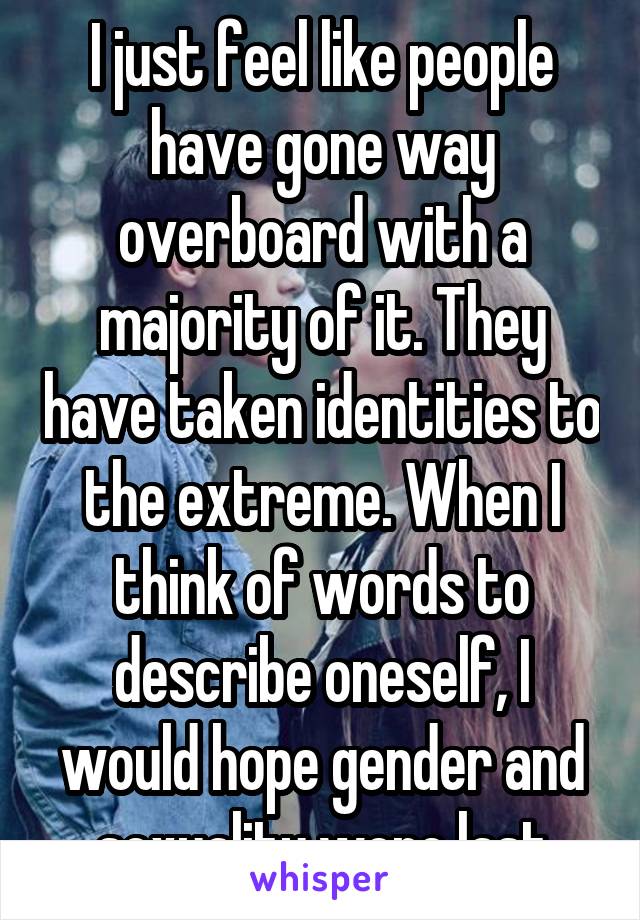 I just feel like people have gone way overboard with a majority of it. They have taken identities to the extreme. When I think of words to describe oneself, I would hope gender and sexuality were last