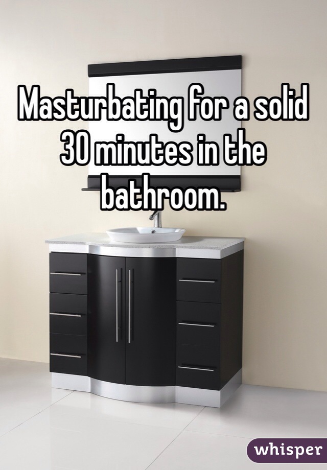 Masturbating for a solid 30 minutes in the bathroom. 