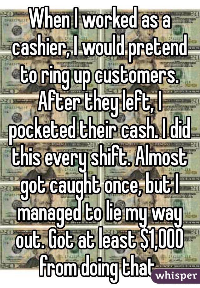 When I worked as a cashier, I would pretend to ring up customers. After they left, I pocketed their cash. I did this every shift. Almost got caught once, but I managed to lie my way out. Got at least $1,000 from doing that.