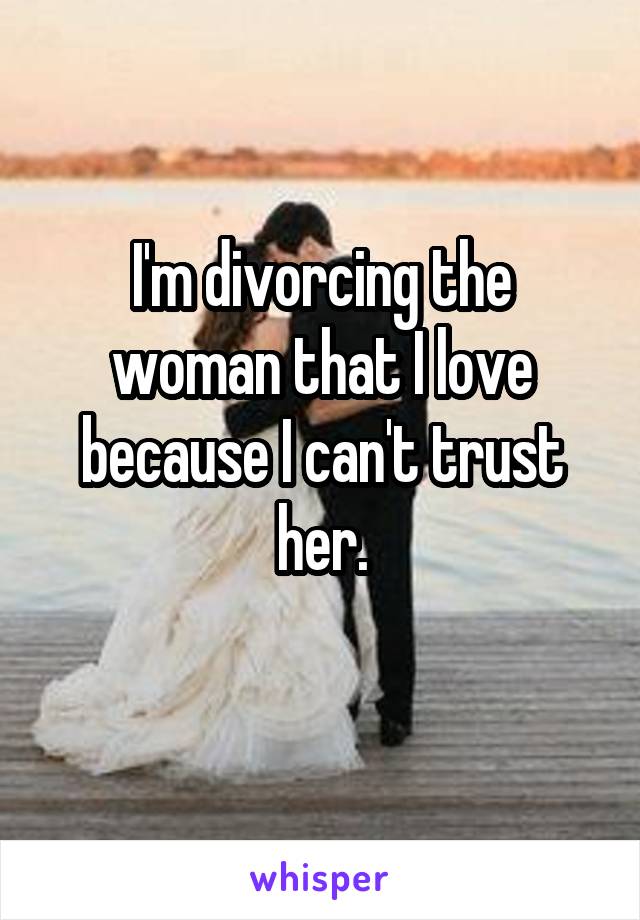 I'm divorcing the woman that I love because I can't trust her.
