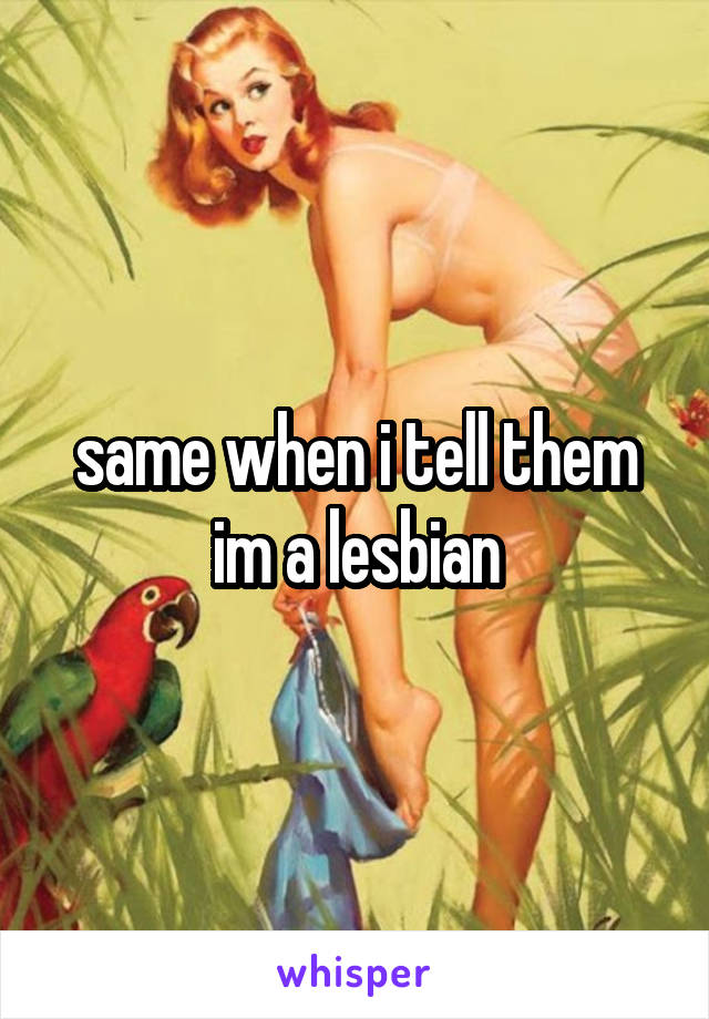 same when i tell them im a lesbian