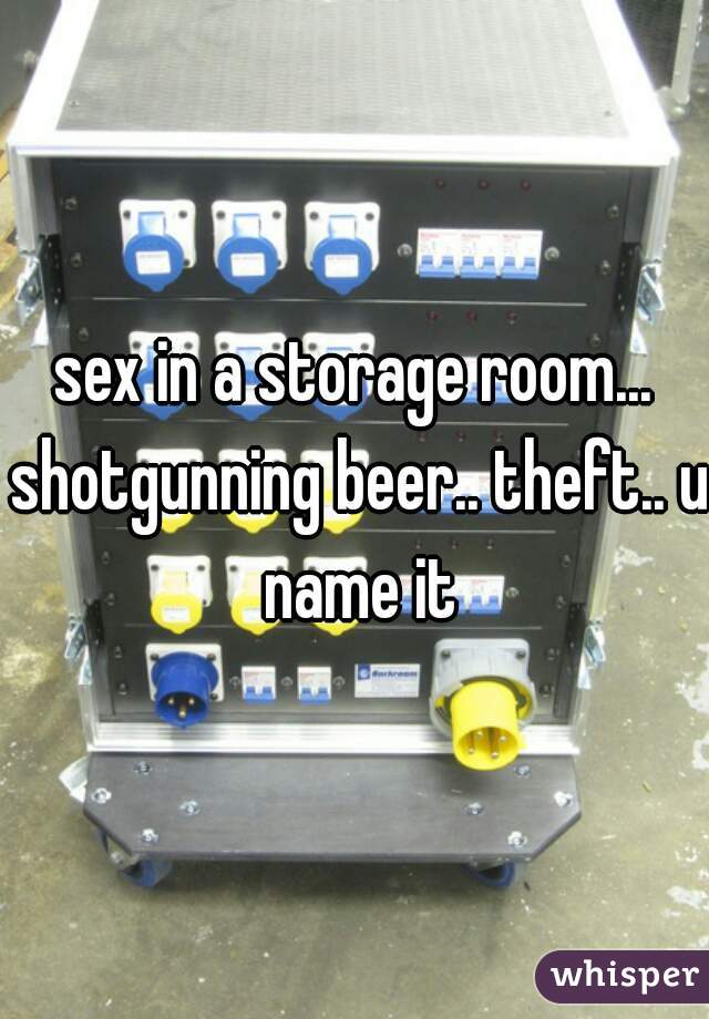 sex in a storage room... shotgunning beer.. theft.. u name it