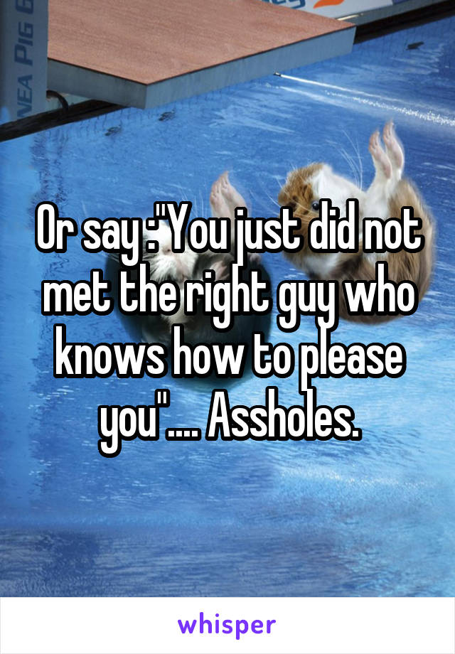 Or say :"You just did not met the right guy who knows how to please you".... Assholes.
