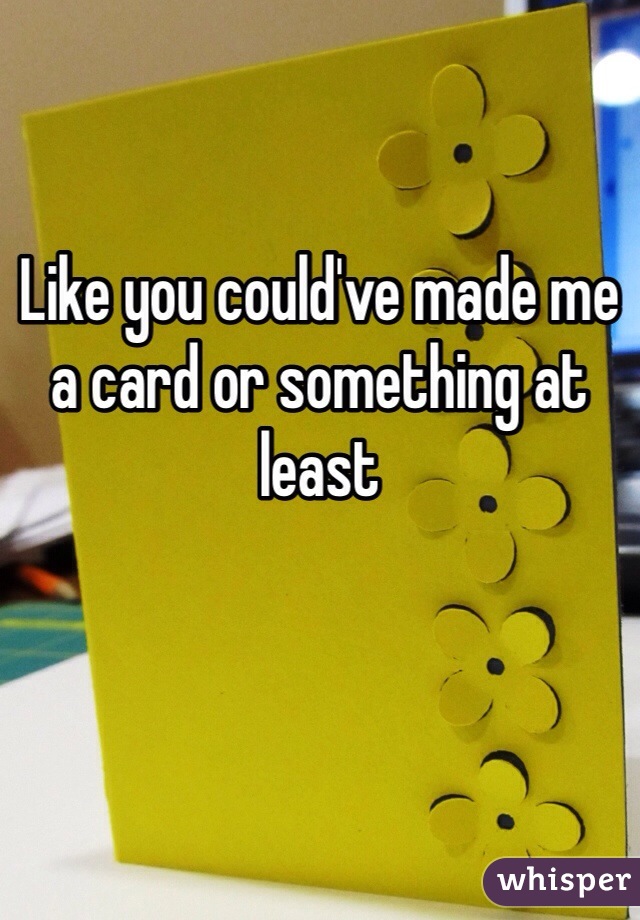 

Like you could've made me a card or something at least