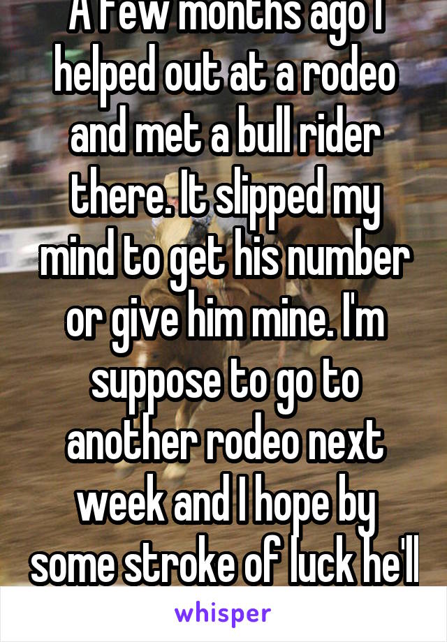 A few months ago I helped out at a rodeo and met a bull rider there. It slipped my mind to get his number or give him mine. I'm suppose to go to another rodeo next week and I hope by some stroke of luck he'll be there 