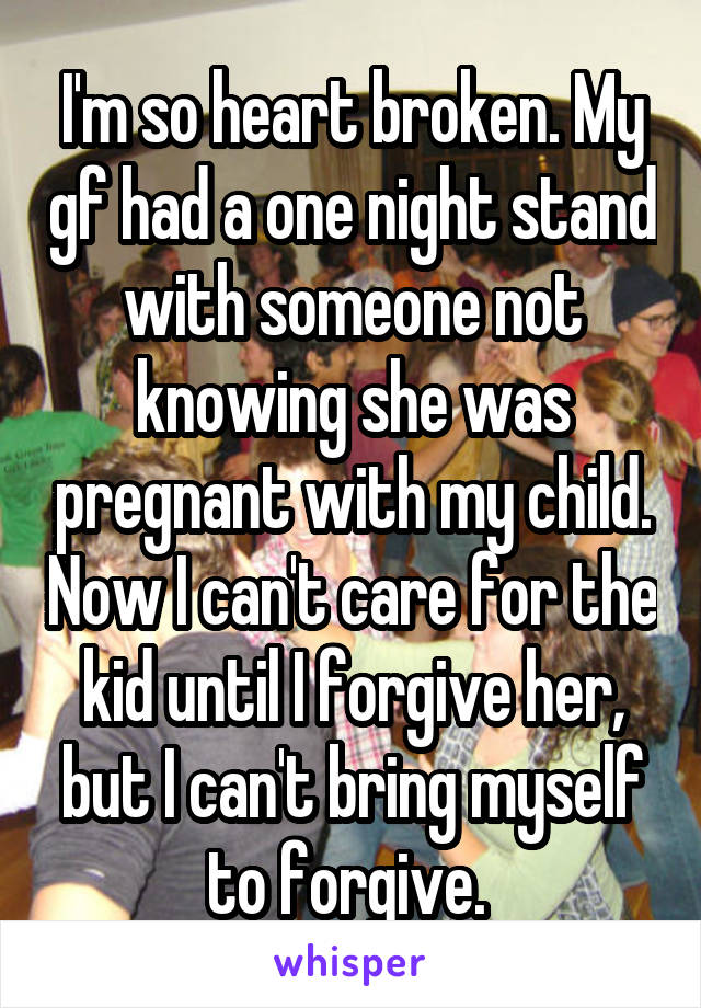 I'm so heart broken. My gf had a one night stand with someone not knowing she was pregnant with my child. Now I can't care for the kid until I forgive her, but I can't bring myself to forgive. 