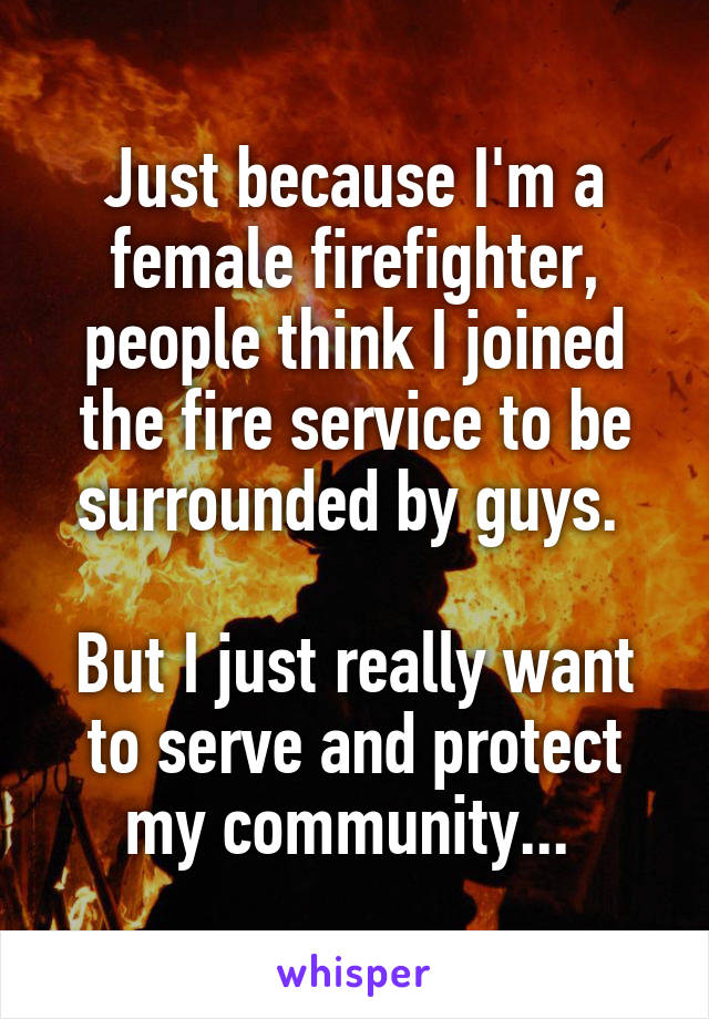 Just because I'm a female firefighter, people think I joined the fire service to be surrounded by guys. 

But I just really want to serve and protect my community... 