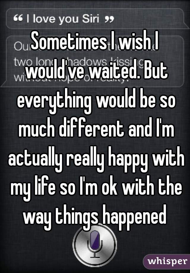 Sometimes I wish I would've waited. But everything would be so much different and I'm actually really happy with my life so I'm ok with the way things happened 