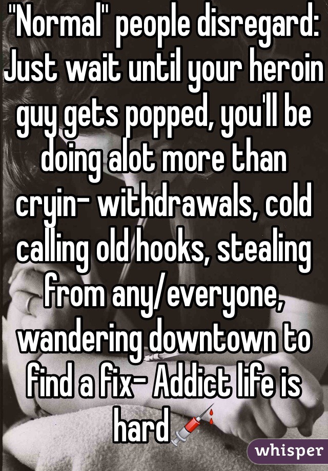 "Normal" people disregard:
Just wait until your heroin guy gets popped, you'll be doing alot more than cryin- withdrawals, cold calling old hooks, stealing from any/everyone, wandering downtown to find a fix- Addict life is hard💉