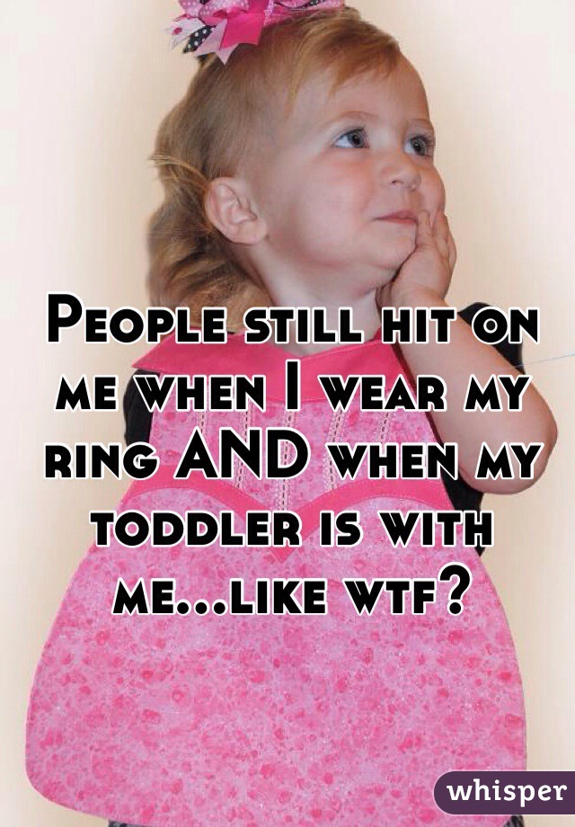 People still hit on me when I wear my ring AND when my toddler is with me...like wtf?