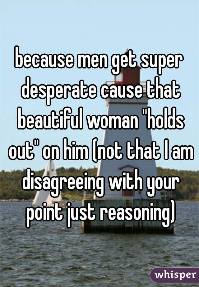 because men get super desperate cause that beautiful woman "holds out" on him (not that I am disagreeing with your point just reasoning)