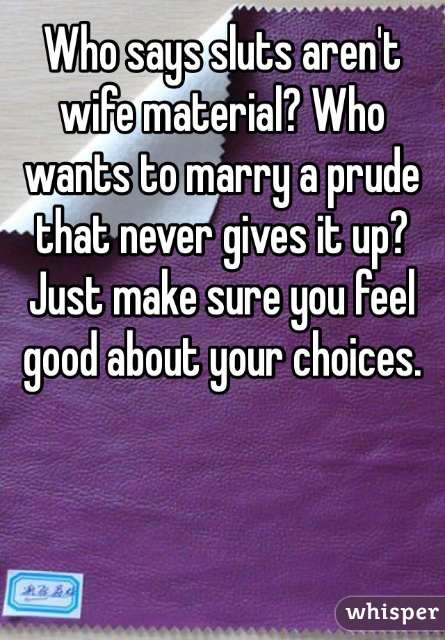 Who says sluts aren't wife material? Who wants to marry a prude that never gives it up? Just make sure you feel good about your choices. 