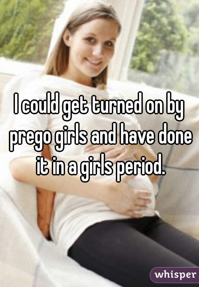 I could get turned on by prego girls and have done it in a girls period.