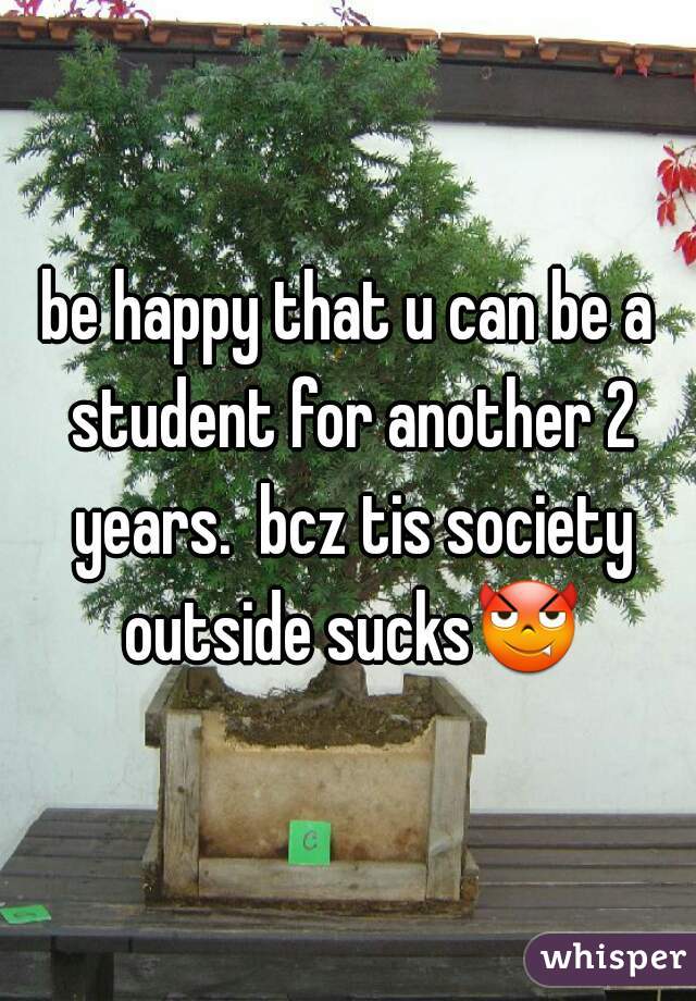 be happy that u can be a student for another 2 years.  bcz tis society outside sucks😈 