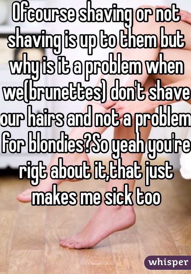 Ofcourse shaving or not shaving is up to them but why is it a problem when we(brunettes) don't shave our hairs and not a problem for blondies?So yeah you're rigt about it,that just makes me sick too