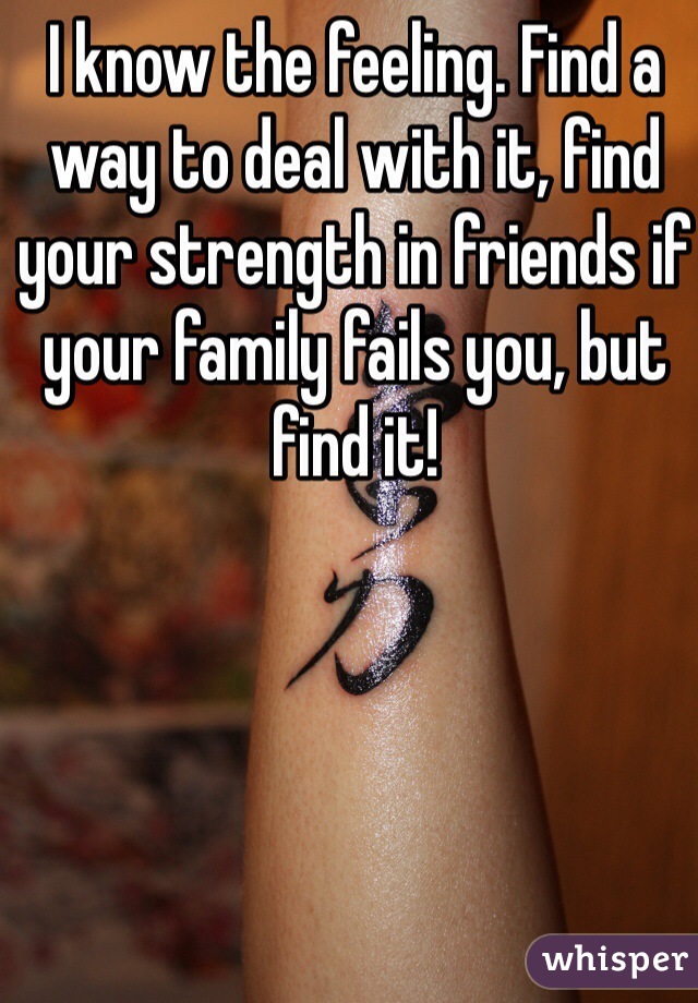 I know the feeling. Find a way to deal with it, find your strength in friends if your family fails you, but find it!