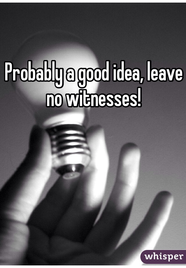 Probably a good idea, leave no witnesses!