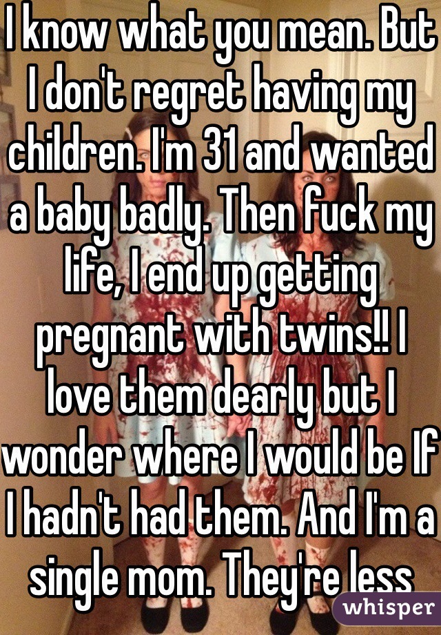 I know what you mean. But I don't regret having my children. I'm 31 and wanted a baby badly. Then fuck my life, I end up getting pregnant with twins!! I love them dearly but I wonder where I would be If I hadn't had them. And I'm a single mom. They're less than a year it sucks a lot it's such hard work. I feel like I've never had a real job until I became a mom. Hard work. 