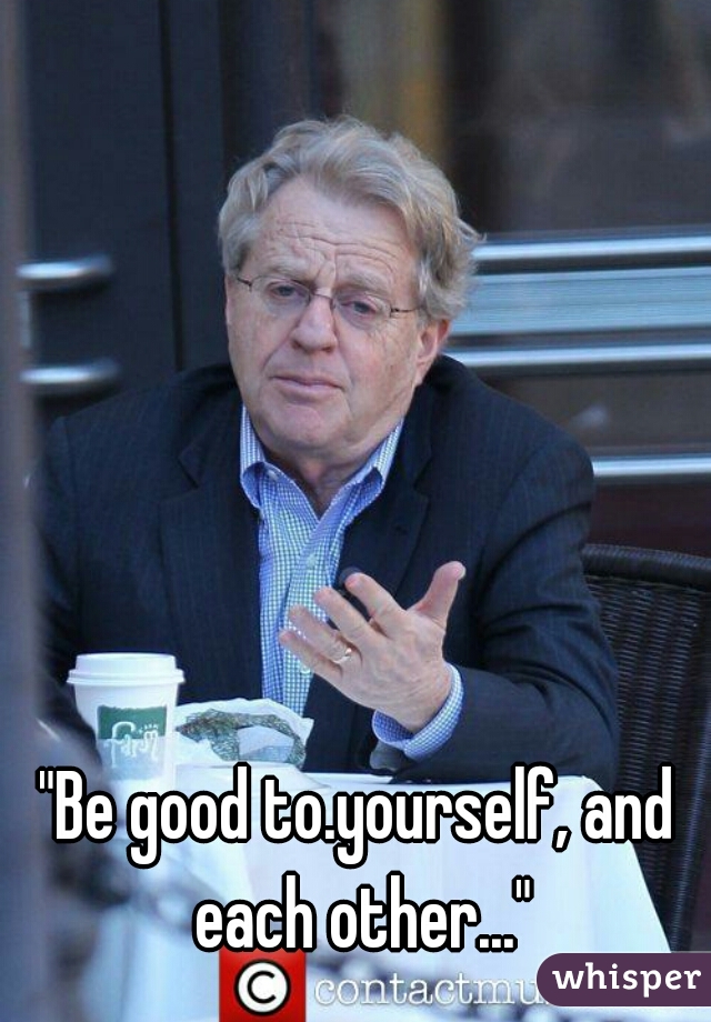 "Be good to.yourself, and each other..."