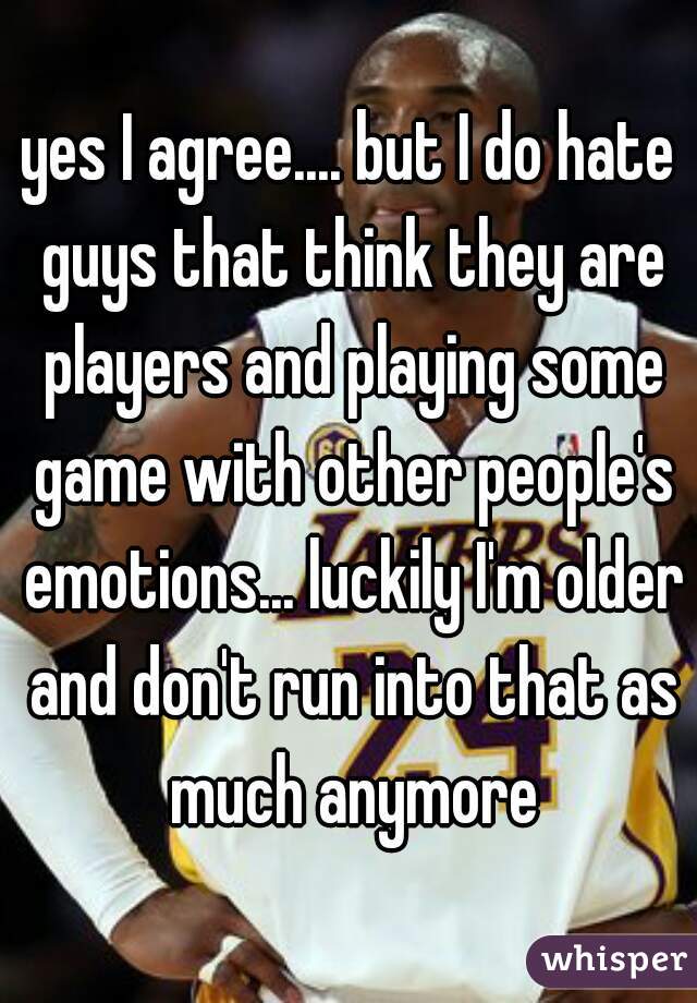 yes I agree.... but I do hate guys that think they are players and playing some game with other people's emotions... luckily I'm older and don't run into that as much anymore