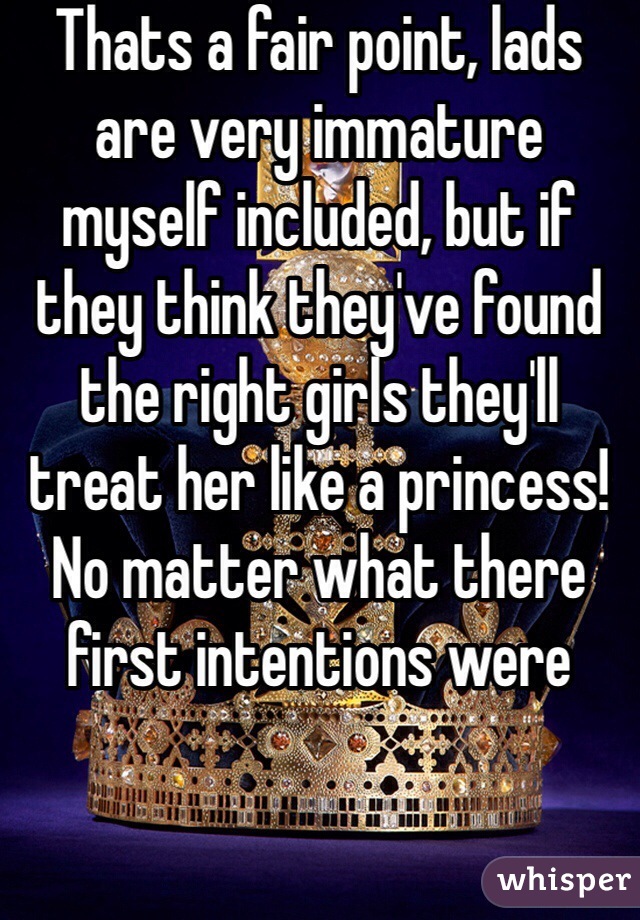 Thats a fair point, lads are very immature myself included, but if they think they've found the right girls they'll treat her like a princess! No matter what there first intentions were