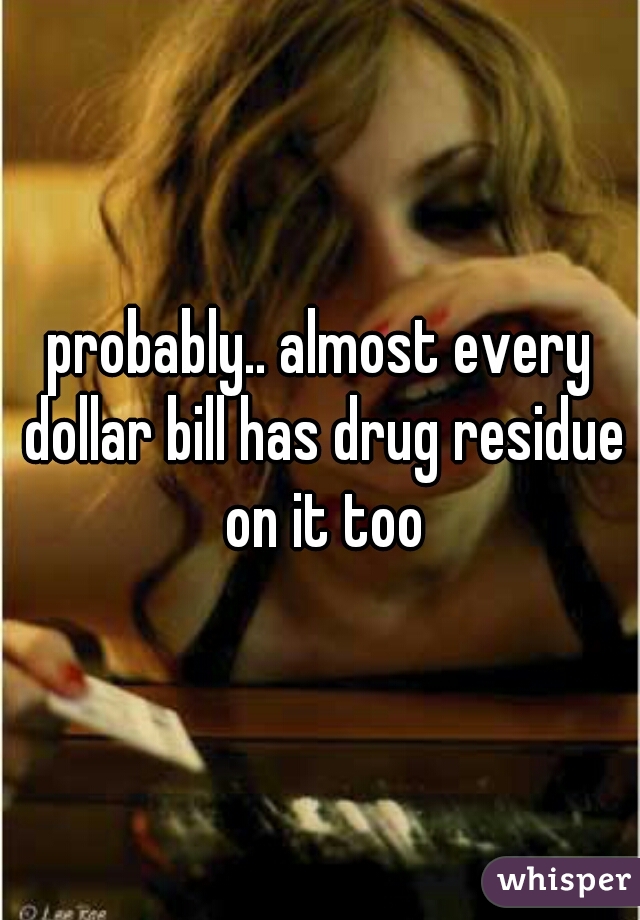 probably.. almost every dollar bill has drug residue on it too