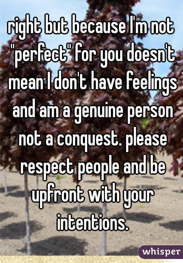 right but because I'm not "perfect" for you doesn't mean I don't have feelings and am a genuine person not a conquest. please respect people and be upfront with your intentions.