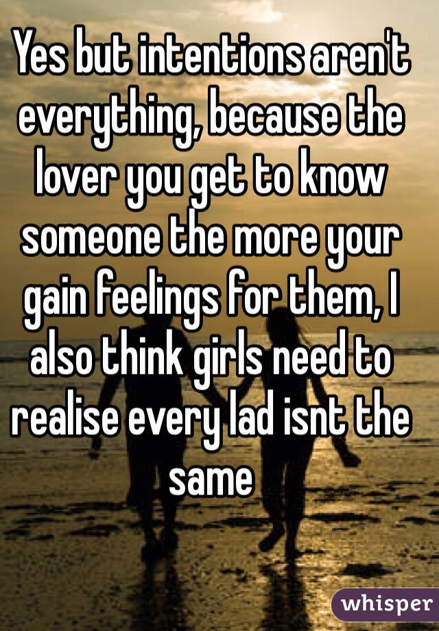 Yes but intentions aren't everything, because the lover you get to know someone the more your gain feelings for them, I also think girls need to realise every lad isnt the same 