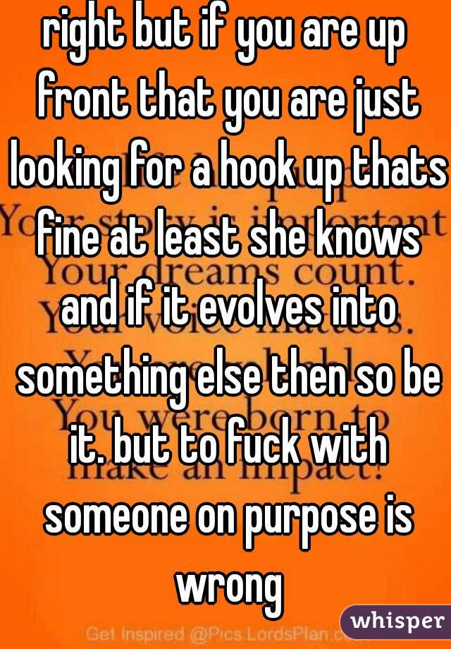 right but if you are up front that you are just looking for a hook up thats fine at least she knows and if it evolves into something else then so be it. but to fuck with someone on purpose is wrong