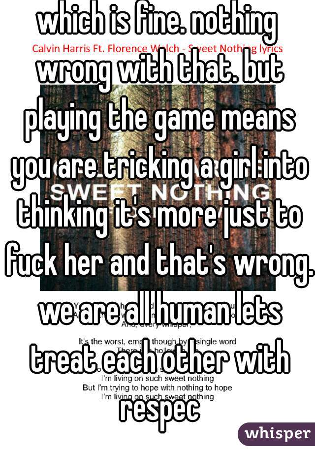 which is fine. nothing wrong with that. but playing the game means you are tricking a girl into thinking it's more just to fuck her and that's wrong. we are all human lets treat each other with respec