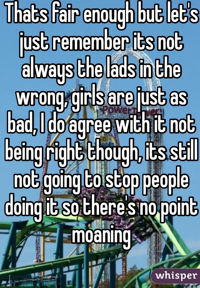 Thats fair enough but let's just remember its not always the lads in the wrong, girls are just as bad, I do agree with it not being right though, its still not going to stop people doing it so there's no point moaning