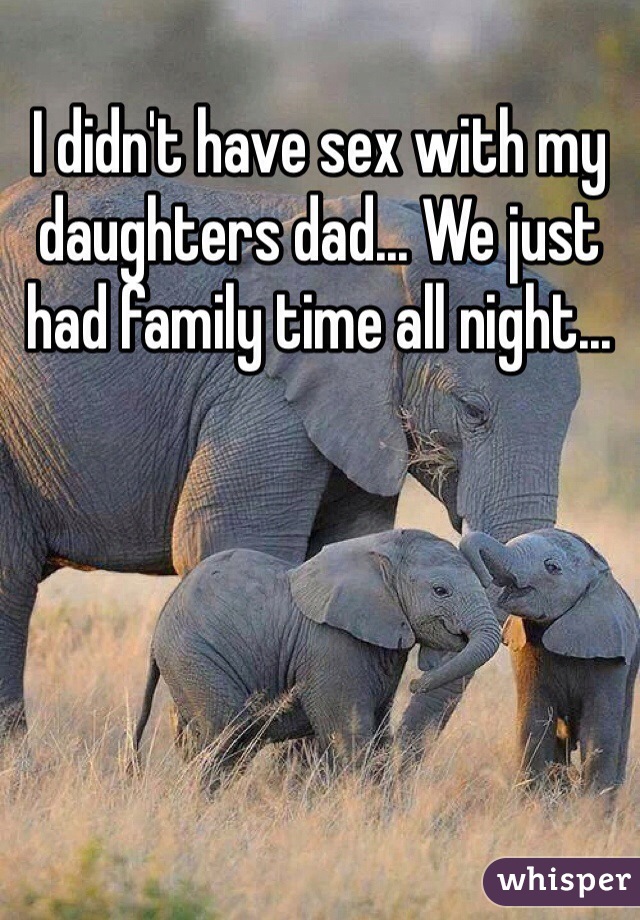 I didn't have sex with my daughters dad... We just had family time all night...