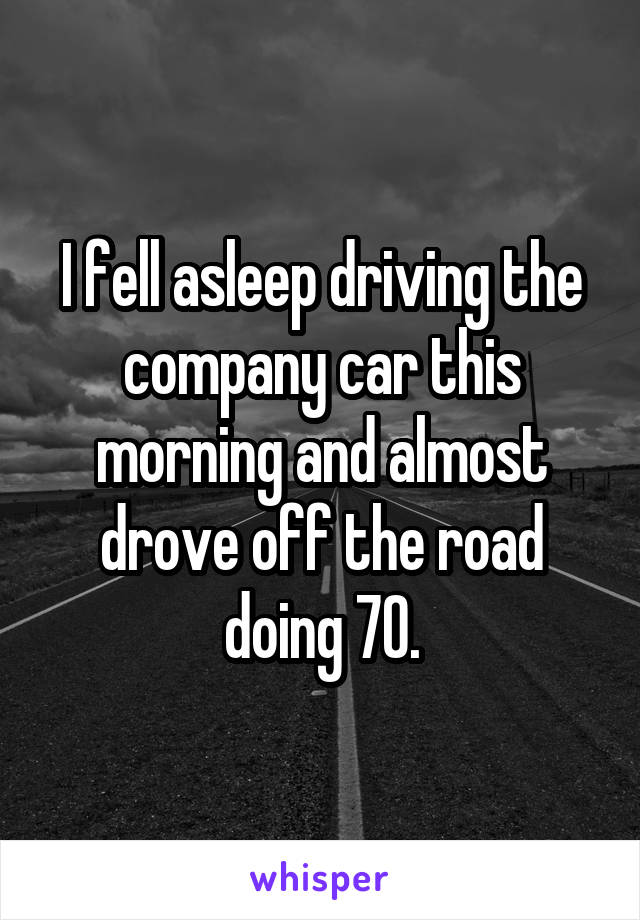 I fell asleep driving the company car this morning and almost drove off the road doing 70.