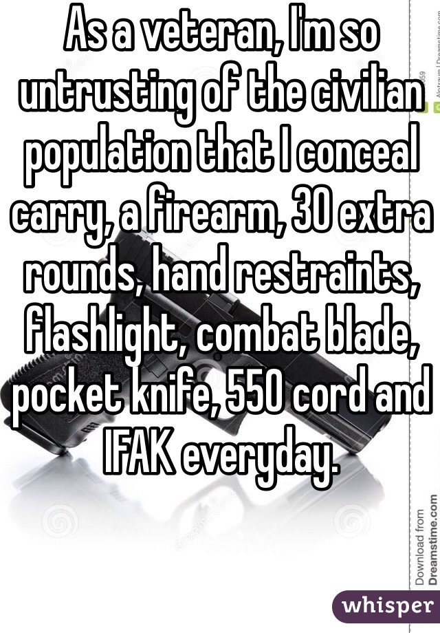 As a veteran, I'm so untrusting of the civilian population that I conceal carry, a firearm, 30 extra rounds, hand restraints, flashlight, combat blade, pocket knife, 550 cord and IFAK everyday. 