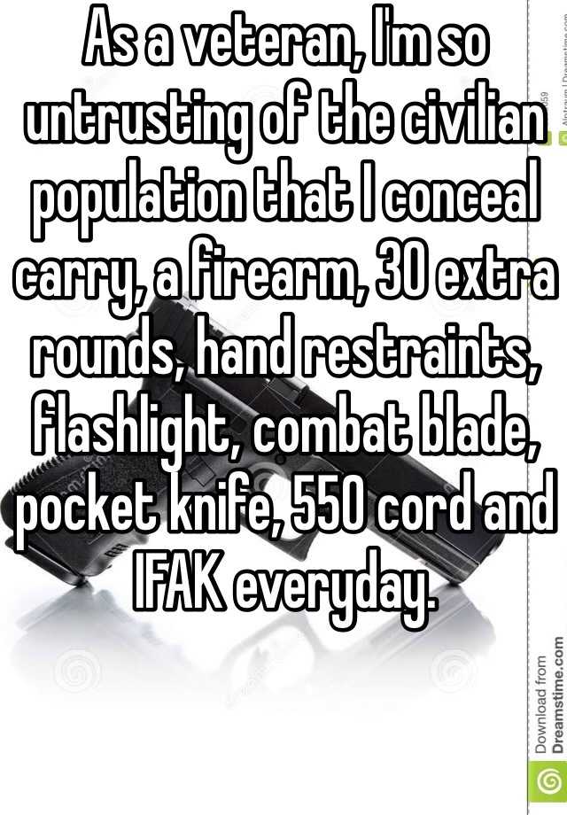 As a veteran, I'm so untrusting of the civilian population that I conceal carry, a firearm, 30 extra rounds, hand restraints, flashlight, combat blade, pocket knife, 550 cord and IFAK everyday. 