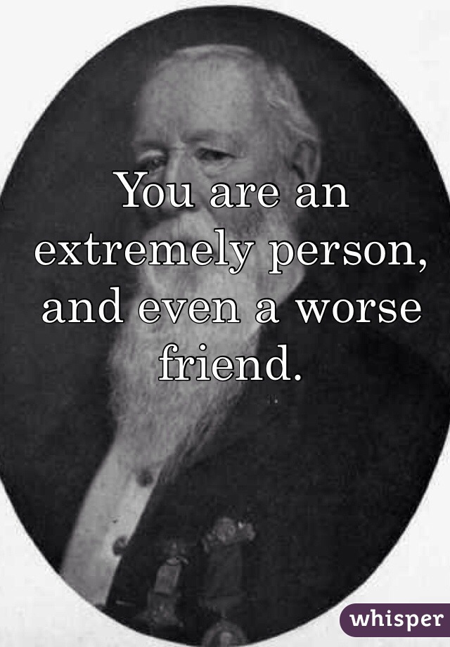 You are an extremely person, and even a worse friend. 