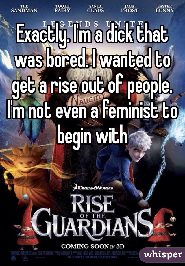 Exactly. I'm a dick that was bored. I wanted to get a rise out of people. I'm not even a feminist to begin with