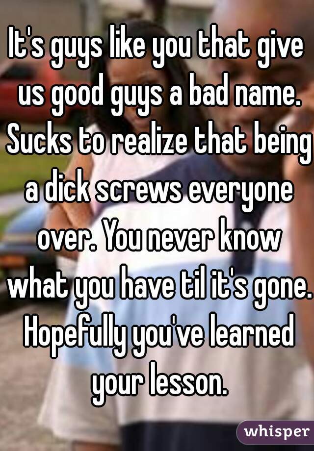 It's guys like you that give us good guys a bad name. Sucks to realize that being a dick screws everyone over. You never know what you have til it's gone. Hopefully you've learned your lesson.