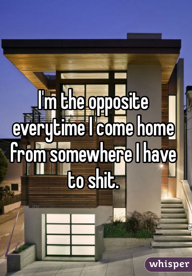 I'm the opposite everytime I come home from somewhere I have to shit.
