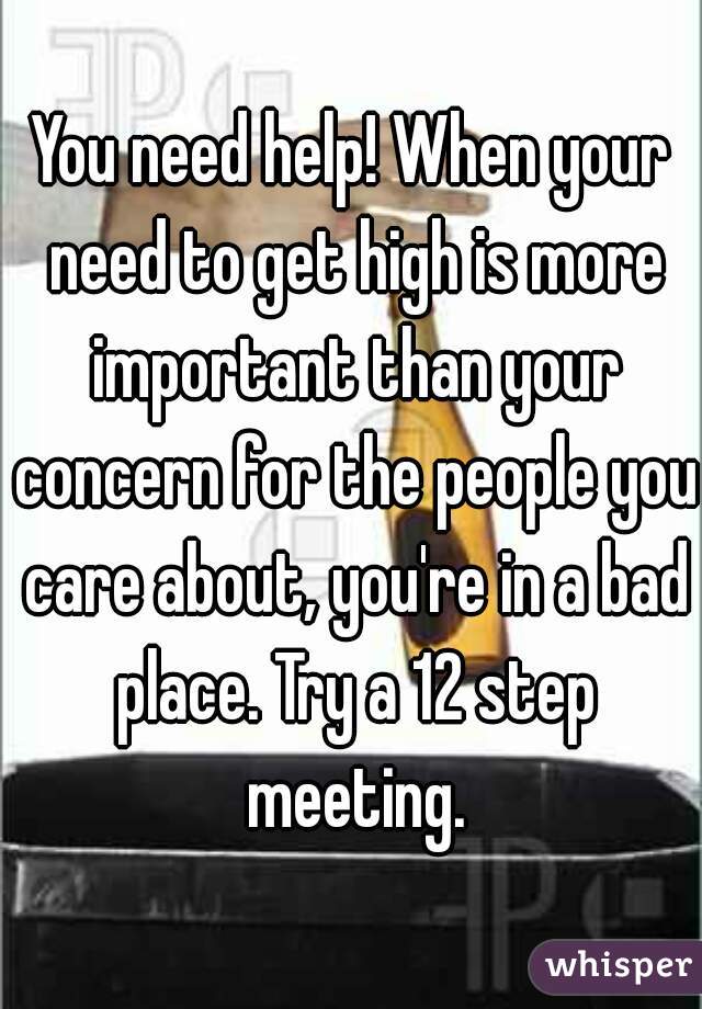 You need help! When your need to get high is more important than your concern for the people you care about, you're in a bad place. Try a 12 step meeting.